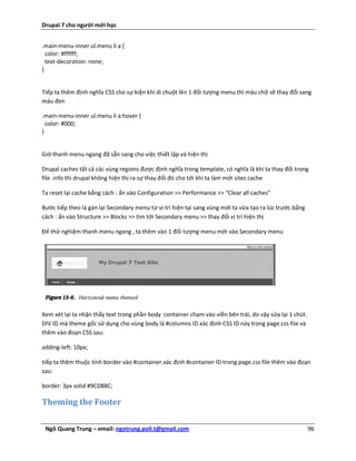 Drupal 7 cho người mới học


.main-menu-inner ul.menu li a {
  color: #ffffff;
  text-decoration: none;
}


Tiếp ta thêm định nghĩa CSS cho sự kiện khi di chuột lên 1 đối tượng menu thì màu chữ sẽ thay đổi sang
màu đen

.main-menu-inner ul.menu li a:hover {
  color: #000;
}


Giờ thanh menu ngang đã sẵn sang cho việc thiết lập và hiện thị

Drupal caches tất cả các vùng regions được định nghĩa trong template, có nghĩa là khi ta thay đổi trong
file .info thì drupal không hiện thị ra sự thay đổi đó cho tới khi ta làm mới sites cache

Ta reset lại cache bằng cách : ấn vào Configuration >> Performance >> “Clear all caches”

Bước tiếp theo là gán lại Secondary menu từ vị trí hiện tại sang vùng mới ta vừa tạo ra lúc trước.bằng
cách : ấn vào Structure >> Blocks >> tìm tới Secondary menu >> thay đổi vị trí hiện thị

Để thử nghiệm thanh menu ngang , ta thêm vào 1 đối tượng menu mới vào Secondary menu




Xem xét lại ta nhận thấy text trong phần body container chạm vào viền bên trái, do vậy sửa lại 1 chút.
DIV ID mà theme gốc sử dụng cho vùng body là #columns ID.xác định CSS ID này trong page.css file và
thêm vào đoạn CSS sau:

adding-left: 10px;

tiếp ta thêm thuộc tính border vào #container.xác định #container ID trong page.css file thêm vào đoạn
sau:

border: 3px solid #9CD88C;

Theming the Footer

 Ngô Quang Trung – email: ngotrung.poli.t@gmail.com                                                      96
 