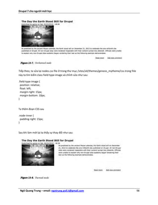 Drupal 7 cho người mới học




Tiếp theo, ta sửa lại nodes.css file ở trong thư mục /sites/all/themes/genesis_mytheme/css.trong fiile
này ta tìm kiếm class field-type-image.và chỉnh sửa như sau:

.field-type-image {
  position: relative;
  float: left;
  margin-right: 15px;
  margin-bottom: 10px;
}


Ta thêm đoạn CSS sau

.node-inner {
  padding-right: 15px;
}


Sau khi làm mới lại ta thấy sự thay đổi như sau:




 Ngô Quang Trung – email: ngotrung.poli.t@gmail.com                                                      98
 