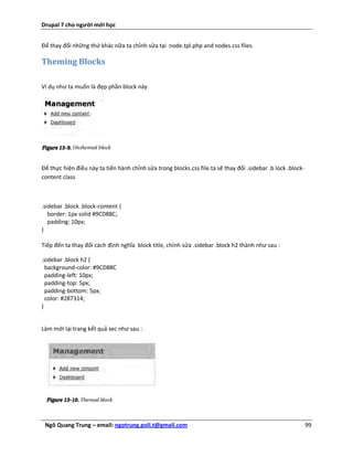 Drupal 7 cho người mới học


Để thay đổi những thứ khác nữa ta chỉnh sửa tại node.tpl.php and nodes.css files.

Theming Blocks

Ví dụ như ta muốn là đẹp phần block này




Để thực hiện điều này ta tiến hành chỉnh sửa trong blocks.css file.ta sẽ thay đổi .sidebar .b lock .block-
content class



.sidebar .block .block-content {
   border: 1px solid #9CD88C;
   padding: 10px;
}

Tiếp đến ta thay đổi cách định nghĩa block title, chỉnh sửa .sidebar .block h2 thành như sau :

.sidebar .block h2 {
  background-color: #9CD88C
  padding-left: 10px;
  padding-top: 5px;
  padding-bottom: 5px;
  color: #287314;
}


Làm mới lại trang kết quả sec như sau :




 Ngô Quang Trung – email: ngotrung.poli.t@gmail.com                                                          99
 