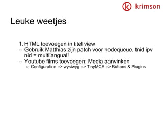 Leuke weetjes HTML toevoegen in titel view Gebruik Matthias zijn patch voor nodequeue. tnid ipv nid = multilangual! Youtube films toevoegen: Media aanvinken Configuration => wysiwyg => TinyMCE => Buttons & Plugins 