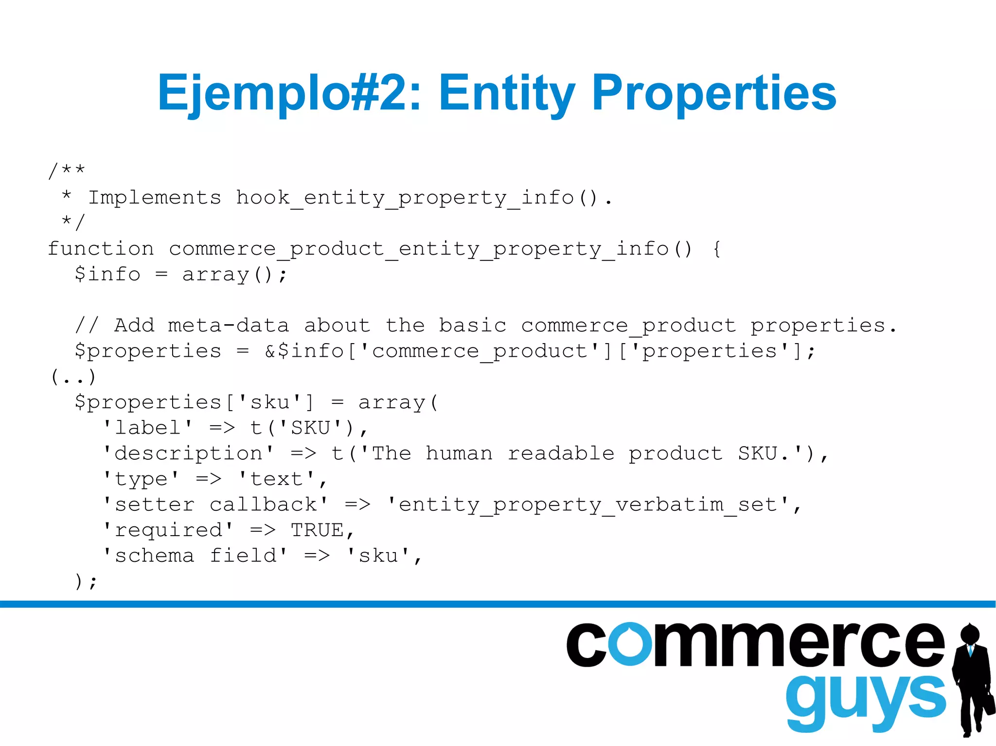 Ejemplo#2: Entity Properties
/**
 * Implements hook_entity_property_info().
 */
function commerce_product_entity_property_info() {
  $info = array();

  // Add meta-data about the basic commerce_product properties.
  $properties = &$info['commerce_product']['properties'];
(..)
  $properties['sku'] = array(
     'label' => t('SKU'),
     'description' => t('The human readable product SKU.'),
     'type' => 'text',
     'setter callback' => 'entity_property_verbatim_set',
     'required' => TRUE,
     'schema field' => 'sku',
  );
 
