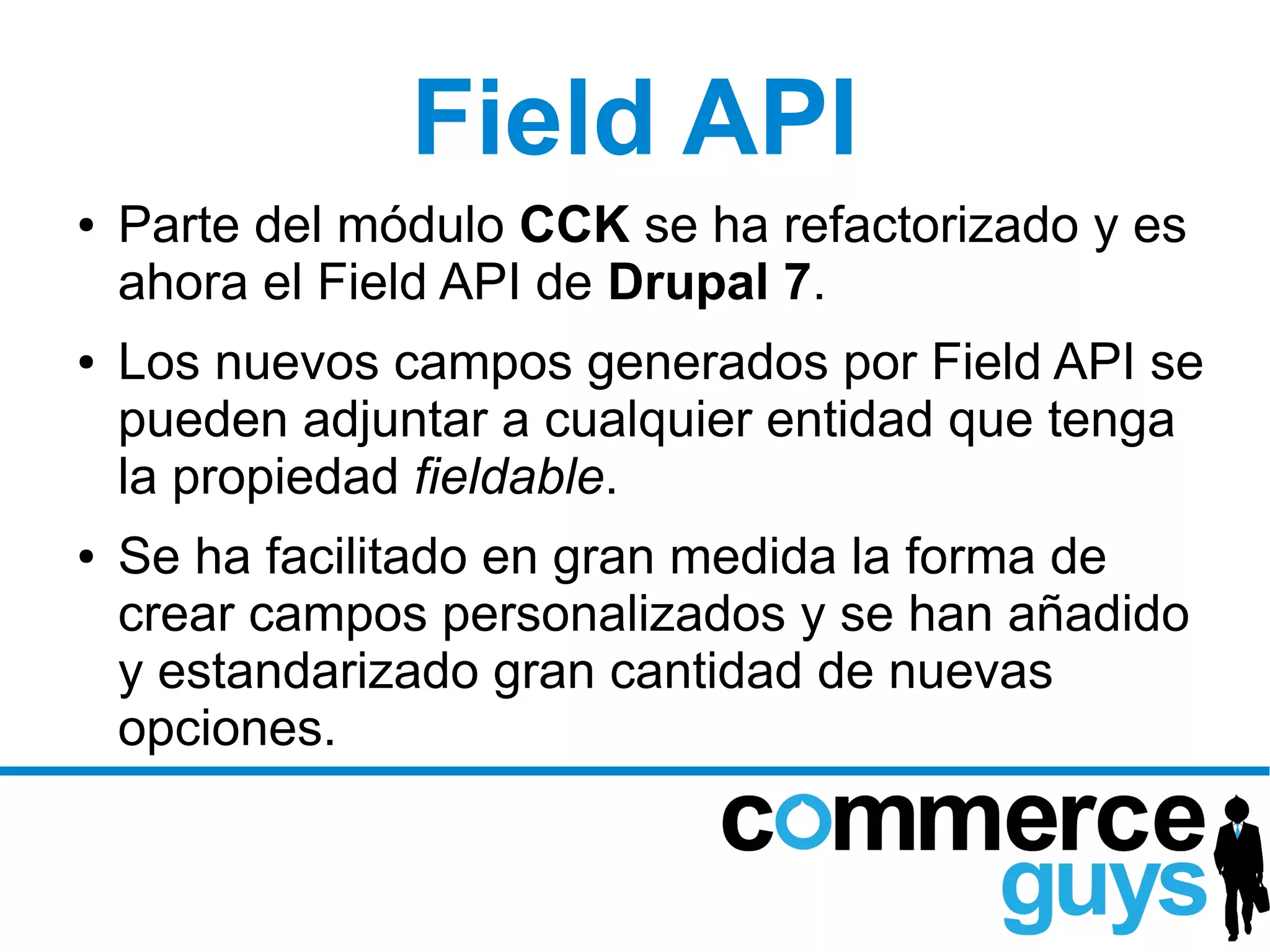 Field API
●   Parte del módulo CCK se ha refactorizado y es
    ahora el Field API de Drupal 7.
●   Los nuevos campos generados por Field API se
    pueden adjuntar a cualquier entidad que tenga
    la propiedad fieldable.
●   Se ha facilitado en gran medida la forma de
    crear campos personalizados y se han añadido
    y estandarizado gran cantidad de nuevas
    opciones.
 