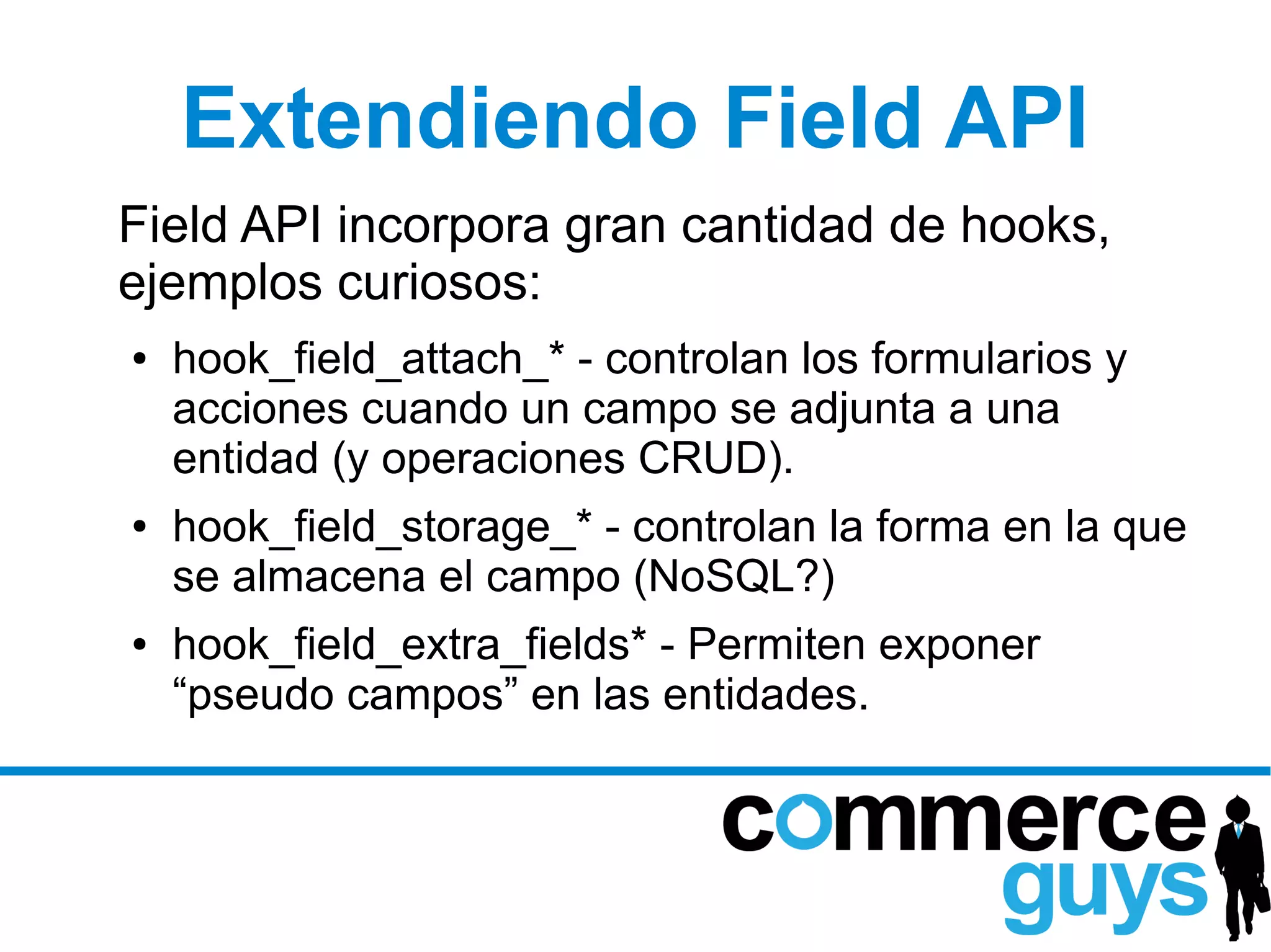 Extendiendo Field API
Field API incorpora gran cantidad de hooks,
ejemplos curiosos:
●   hook_field_attach_* - controlan los formularios y
    acciones cuando un campo se adjunta a una
    entidad (y operaciones CRUD).
●   hook_field_storage_* - controlan la forma en la que
    se almacena el campo (NoSQL?)
●   hook_field_extra_fields* - Permiten exponer
    “pseudo campos” en las entidades.
 