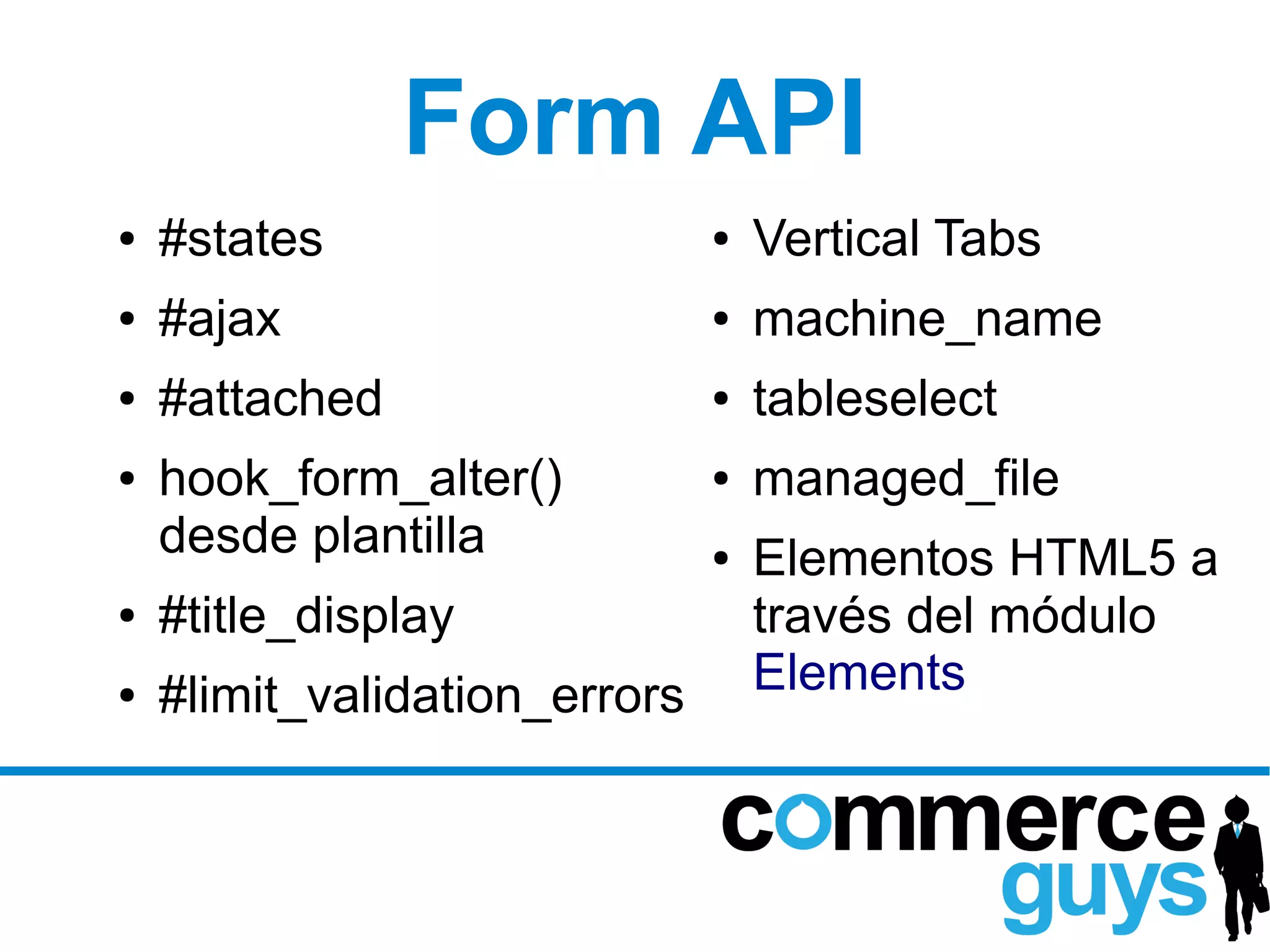 Form API
●   #states                    ●   Vertical Tabs
●   #ajax                      ●   machine_name
●   #attached                  ●   tableselect
●   hook_form_alter()          ●   managed_file
    desde plantilla            ●   Elementos HTML5 a
●   #title_display                 través del módulo
●   #limit_validation_errors       Elements
 