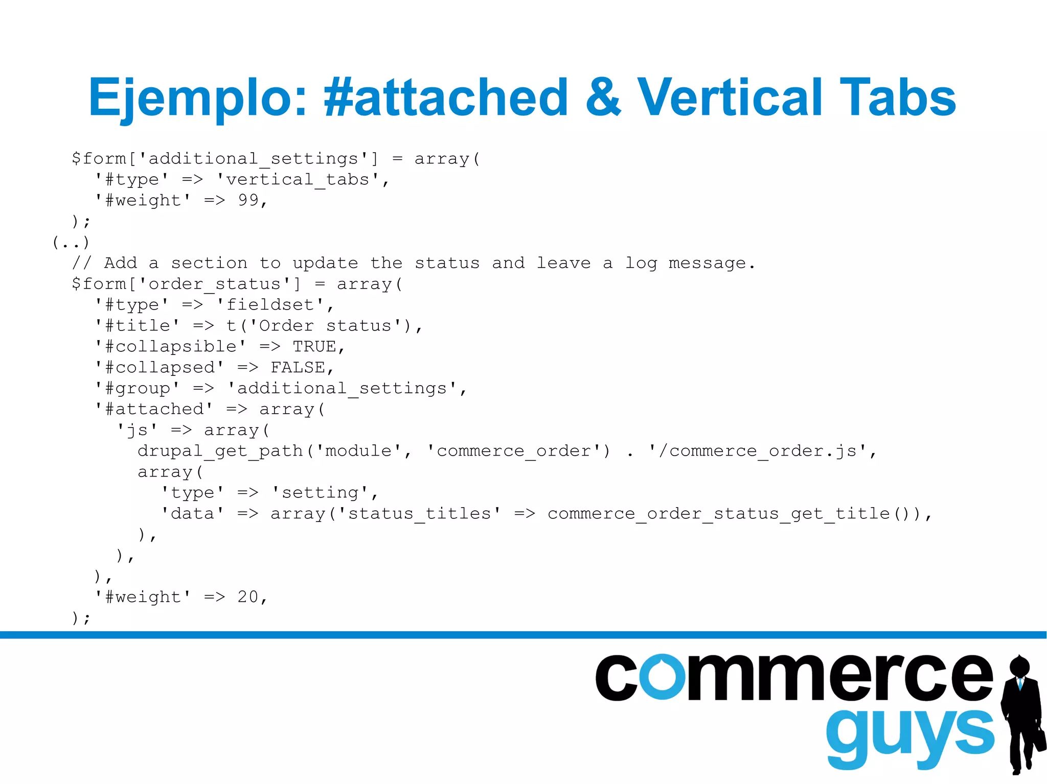Ejemplo: #attached & Vertical Tabs
  $form['additional_settings'] = array(
     '#type' => 'vertical_tabs',
     '#weight' => 99,
  );
(..)
  // Add a section to update the status and leave a log message.
  $form['order_status'] = array(
     '#type' => 'fieldset',
     '#title' => t('Order status'),
     '#collapsible' => TRUE,
     '#collapsed' => FALSE,
     '#group' => 'additional_settings',
     '#attached' => array(
       'js' => array(
         drupal_get_path('module', 'commerce_order') . '/commerce_order.js',
         array(
            'type' => 'setting',
            'data' => array('status_titles' => commerce_order_status_get_title()),
         ),
       ),
     ),
     '#weight' => 20,
  );
 