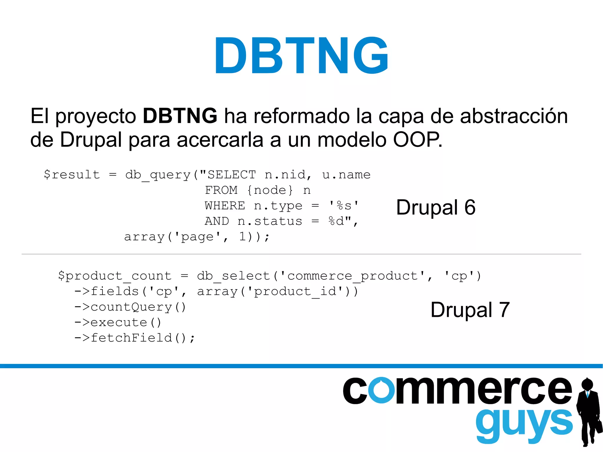 DBTNG
El proyecto DBTNG ha reformado la capa de abstracción
de Drupal para acercarla a un modelo OOP.
 $result = db_query("SELECT n.nid, u.name
                     FROM {node} n
                     WHERE n.type = '%s'
                     AND n.status = %d",
                                            Drupal 6
           array('page', 1));

  $product_count = db_select('commerce_product', 'cp')
    ->fields('cp', array('product_id'))
    ->countQuery()
    ->execute()
                                               Drupal    7
    ->fetchField();
 