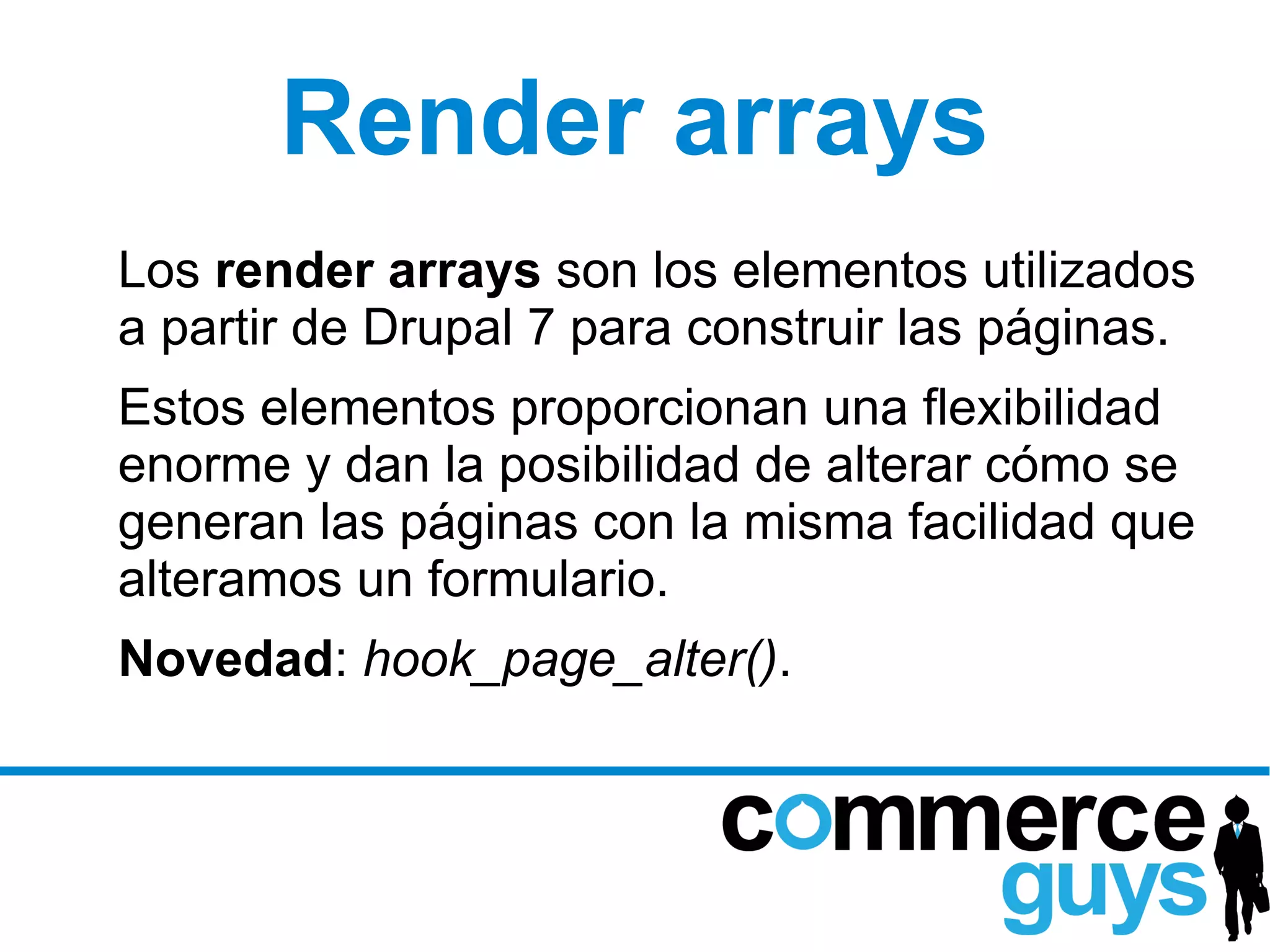 Render arrays
Los render arrays son los elementos utilizados
a partir de Drupal 7 para construir las páginas.
Estos elementos proporcionan una flexibilidad
enorme y dan la posibilidad de alterar cómo se
generan las páginas con la misma facilidad que
alteramos un formulario.
Novedad: hook_page_alter().
 