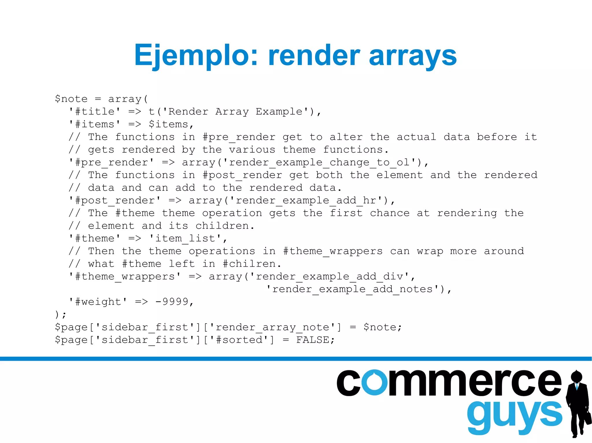 Ejemplo: render arrays
$note = array(
   '#title' => t('Render Array Example'),
   '#items' => $items,
   // The functions in #pre_render get to alter the actual data before it
   // gets rendered by the various theme functions.
   '#pre_render' => array('render_example_change_to_ol'),
   // The functions in #post_render get both the element and the rendered
   // data and can add to the rendered data.
   '#post_render' => array('render_example_add_hr'),
   // The #theme theme operation gets the first chance at rendering the
   // element and its children.
   '#theme' => 'item_list',
   // Then the theme operations in #theme_wrappers can wrap more around
   // what #theme left in #chilren.
   '#theme_wrappers' => array('render_example_add_div',
                                'render_example_add_notes'),
   '#weight' => -9999,
);
$page['sidebar_first']['render_array_note'] = $note;
$page['sidebar_first']['#sorted'] = FALSE;
 