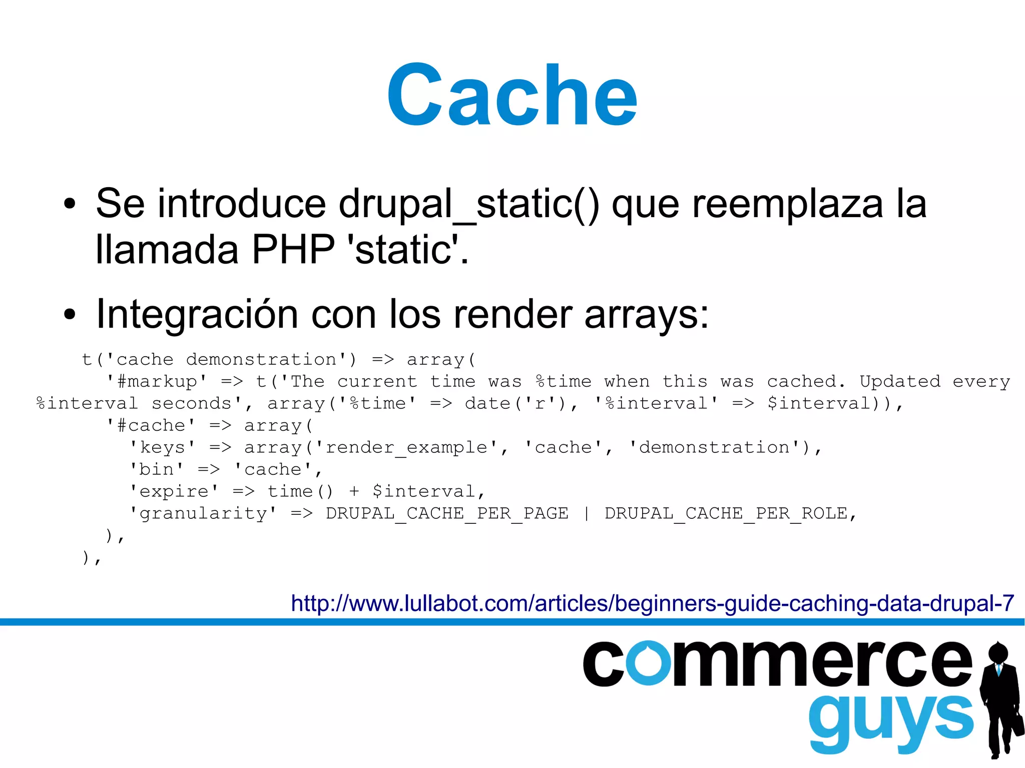 Cache
  ●   Se introduce drupal_static() que reemplaza la
      llamada PHP 'static'.
  ●   Integración con los render arrays:
    t('cache demonstration') => array(
       '#markup' => t('The current time was %time when this was cached. Updated every
%interval seconds', array('%time' => date('r'), '%interval' => $interval)),
       '#cache' => array(
          'keys' => array('render_example', 'cache', 'demonstration'),
          'bin' => 'cache',
          'expire' => time() + $interval,
          'granularity' => DRUPAL_CACHE_PER_PAGE | DRUPAL_CACHE_PER_ROLE,
       ),
    ),

                      http://www.lullabot.com/articles/beginners-guide-caching-data-drupal-7
 