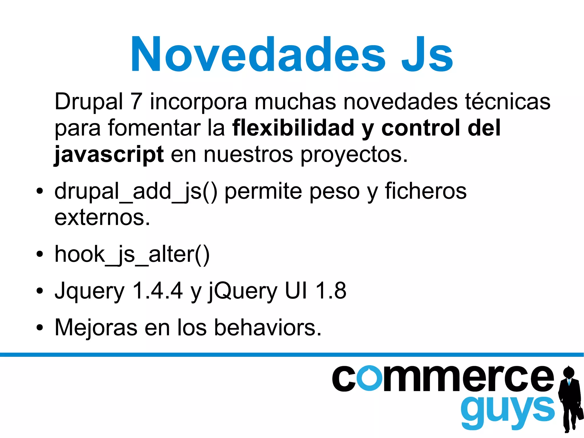Novedades Js
    Drupal 7 incorpora muchas novedades técnicas
    para fomentar la flexibilidad y control del
    javascript en nuestros proyectos.
●   drupal_add_js() permite peso y ficheros
    externos.
●   hook_js_alter()
●   Jquery 1.4.4 y jQuery UI 1.8
●   Mejoras en los behaviors.
 