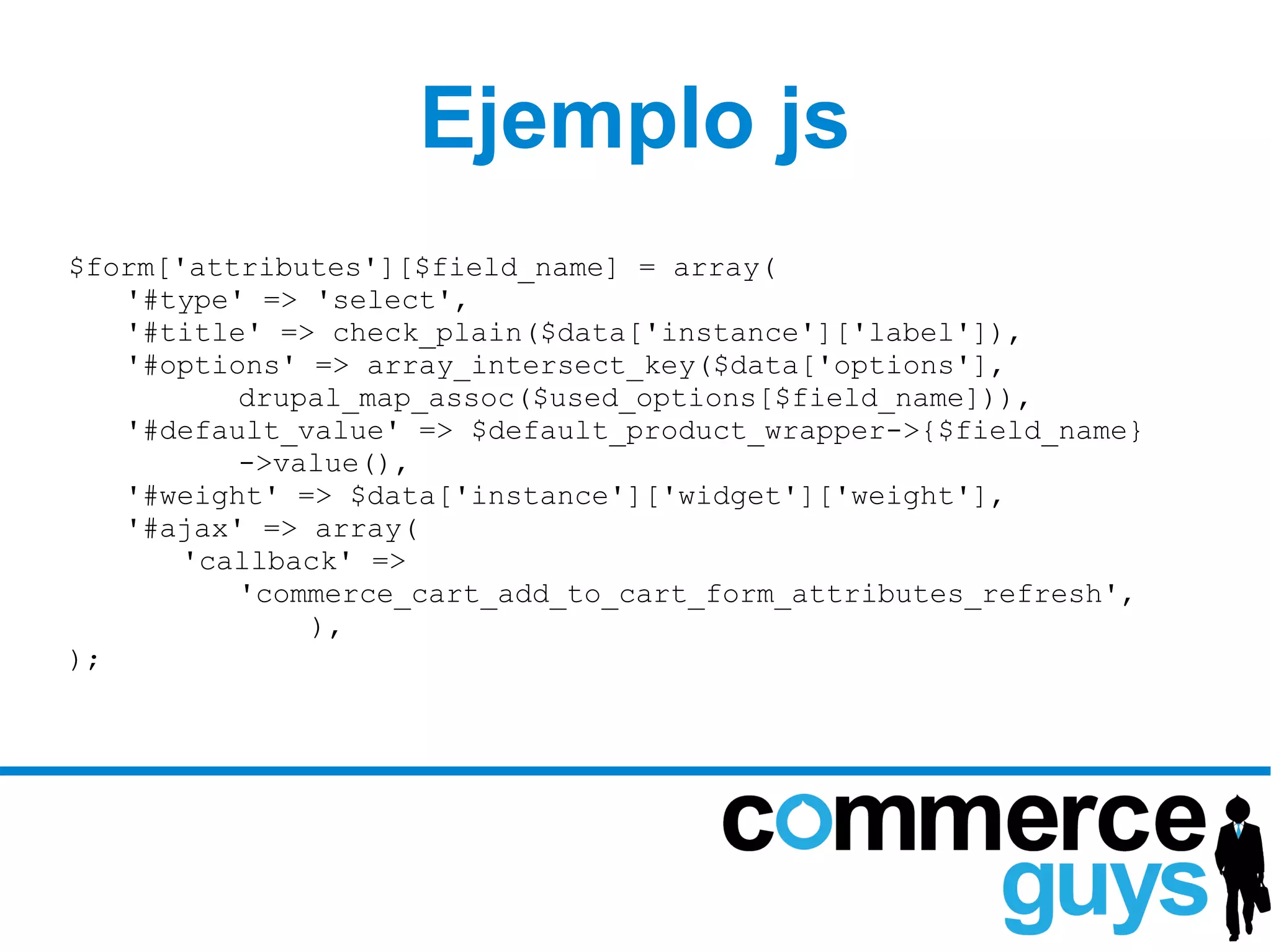 Ejemplo js
$form['attributes'][$field_name] = array(
   '#type' => 'select',
   '#title' => check_plain($data['instance']['label']),
   '#options' => array_intersect_key($data['options'],
          drupal_map_assoc($used_options[$field_name])),
   '#default_value' => $default_product_wrapper->{$field_name}
          ->value(),
   '#weight' => $data['instance']['widget']['weight'],
   '#ajax' => array(
       'callback' =>
          'commerce_cart_add_to_cart_form_attributes_refresh',
              ),
);
 