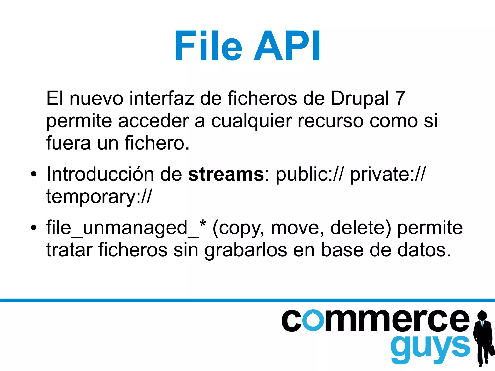 File API
    El nuevo interfaz de ficheros de Drupal 7
    permite acceder a cualquier recurso como si
    fuera un fichero.
●   Introducción de streams: public:// private://
    temporary://
●   file_unmanaged_* (copy, move, delete) permite
    tratar ficheros sin grabarlos en base de datos.
 
