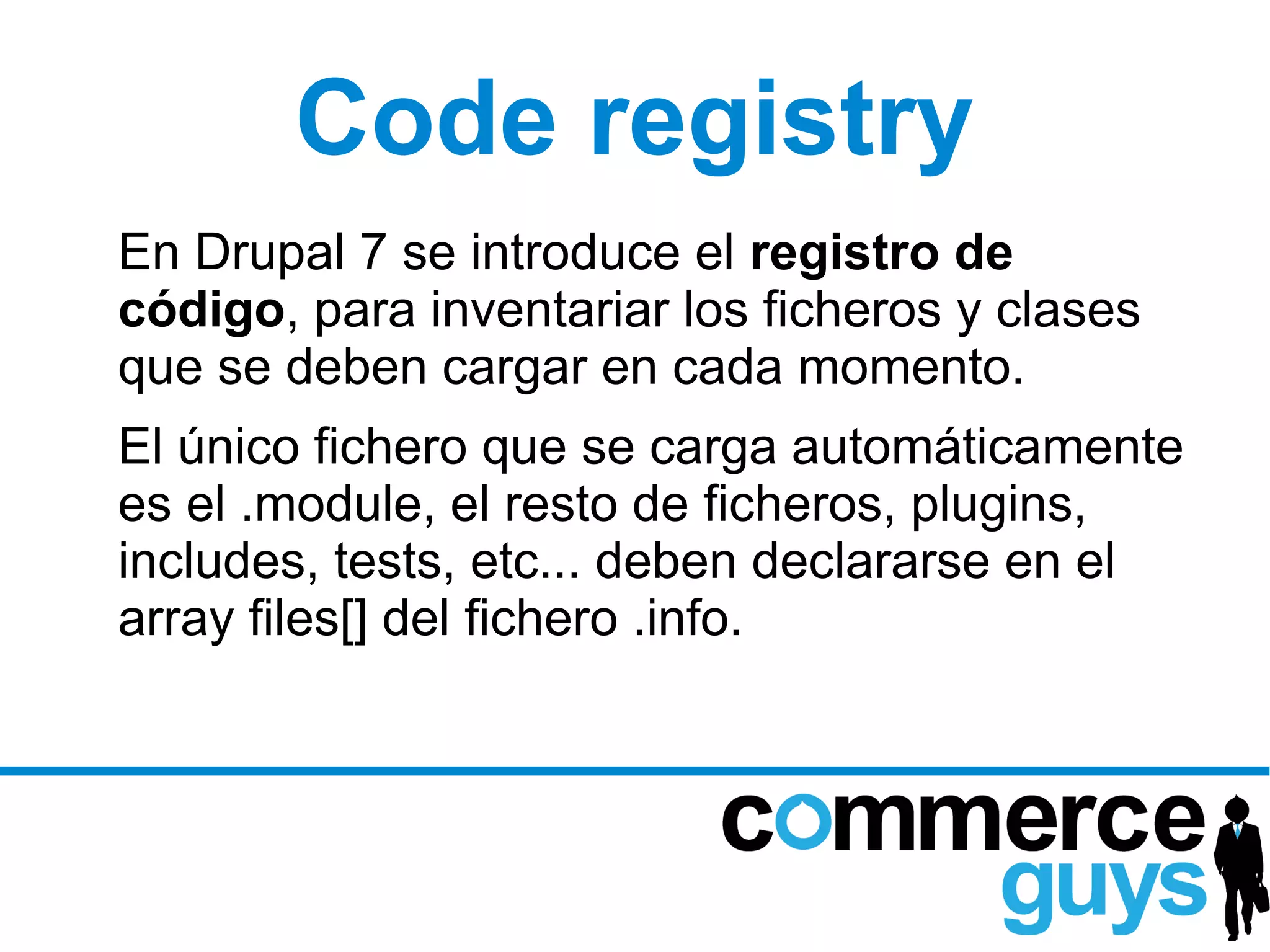 Code registry
En Drupal 7 se introduce el registro de
código, para inventariar los ficheros y clases
que se deben cargar en cada momento.
El único fichero que se carga automáticamente
es el .module, el resto de ficheros, plugins,
includes, tests, etc... deben declararse en el
array files[] del fichero .info.
 