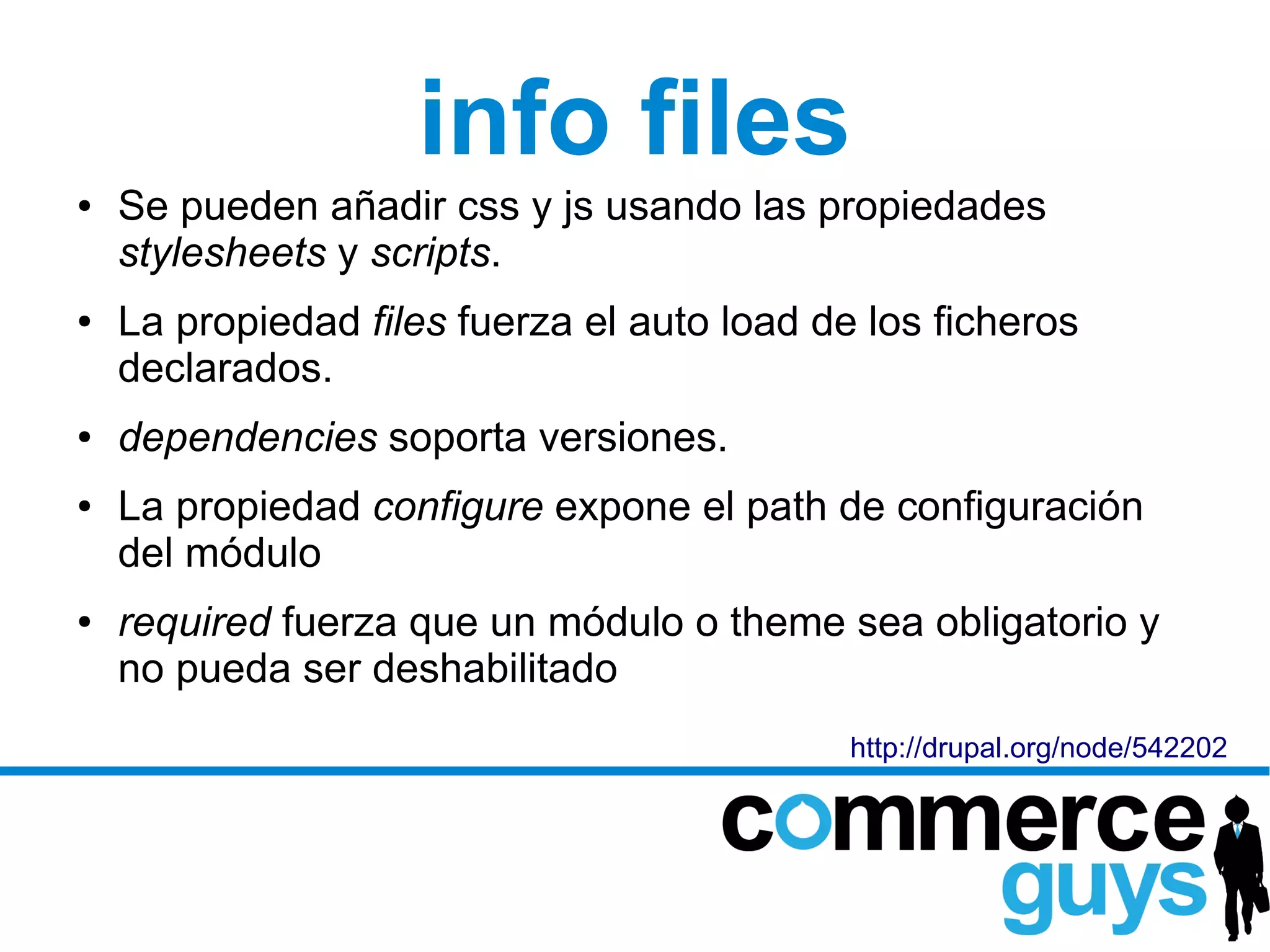 info files
●   Se pueden añadir css y js usando las propiedades
    stylesheets y scripts.
●   La propiedad files fuerza el auto load de los ficheros
    declarados.
●   dependencies soporta versiones.
●   La propiedad configure expone el path de configuración
    del módulo
●   required fuerza que un módulo o theme sea obligatorio y
    no pueda ser deshabilitado
                                             http://drupal.org/node/542202
 