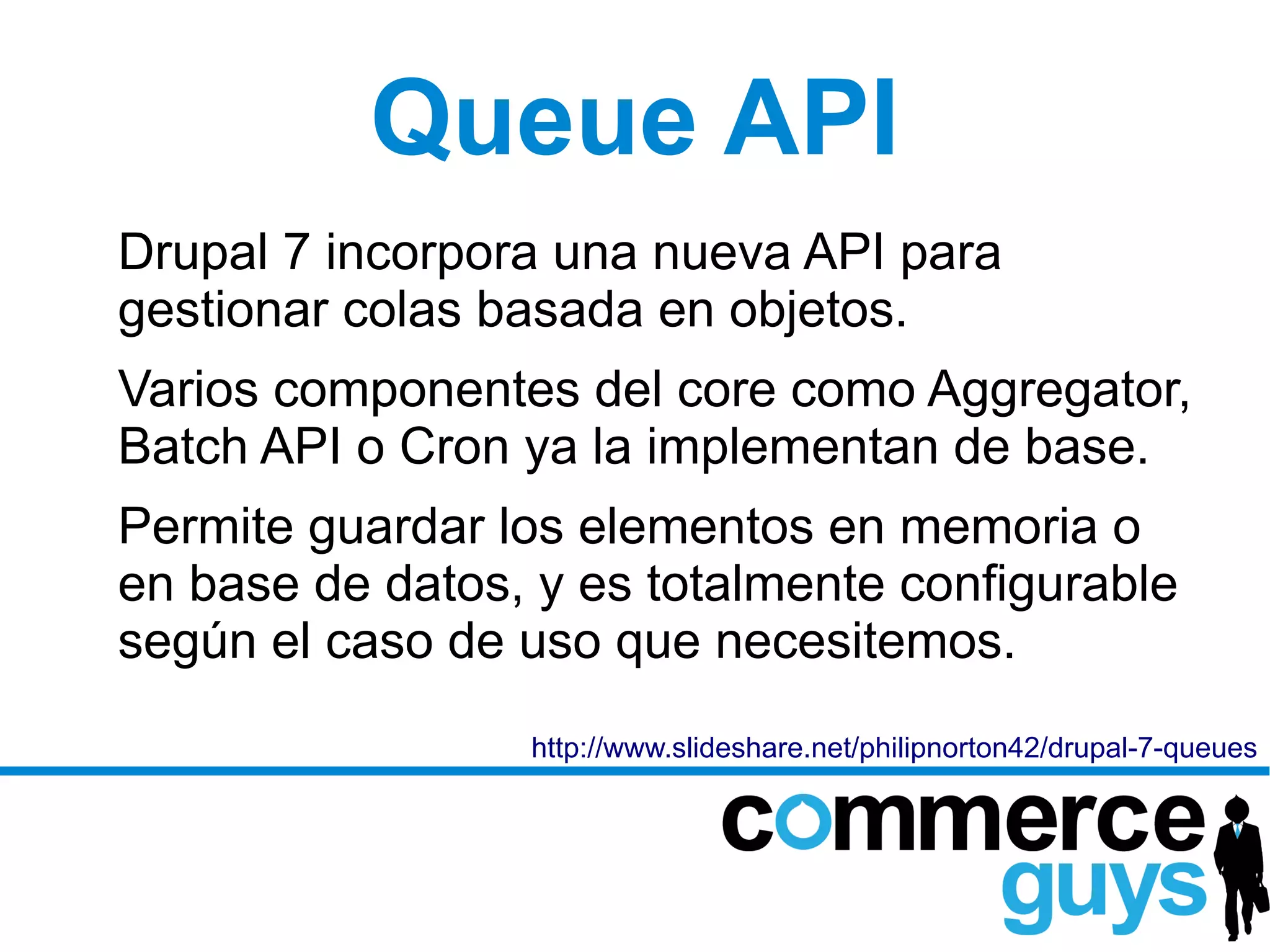 Queue API
Drupal 7 incorpora una nueva API para
gestionar colas basada en objetos.
Varios componentes del core como Aggregator,
Batch API o Cron ya la implementan de base.
Permite guardar los elementos en memoria o
en base de datos, y es totalmente configurable
según el caso de uso que necesitemos.
                 http://www.slideshare.net/philipnorton42/drupal-7-queues
 