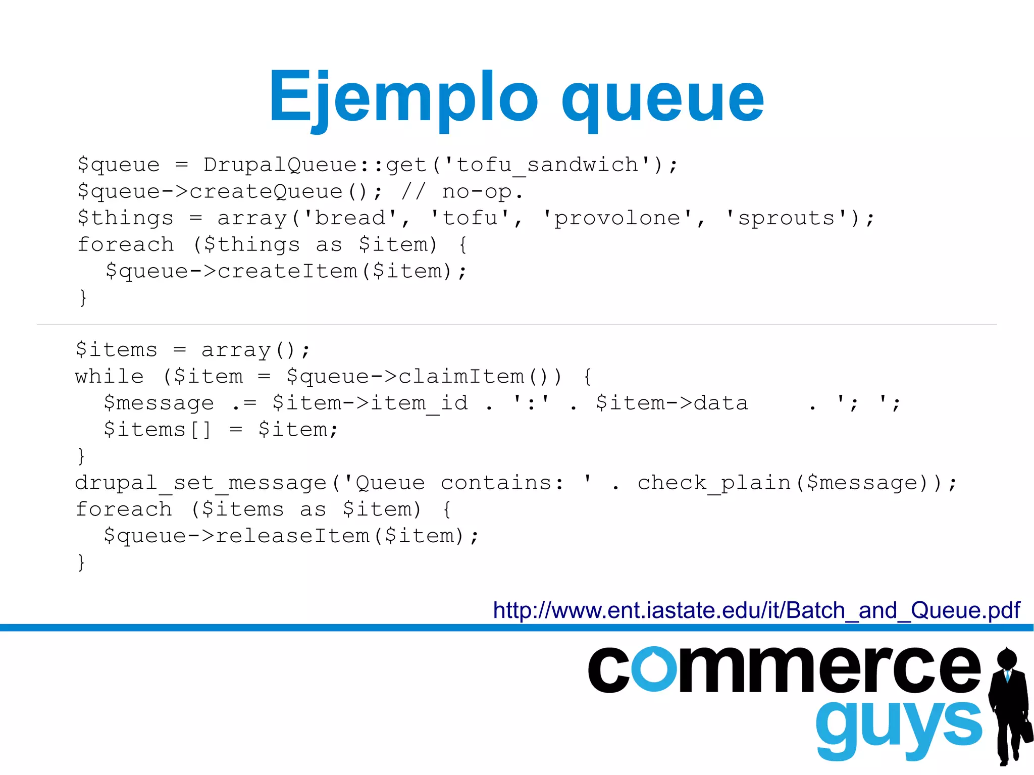 Ejemplo queue
$queue = DrupalQueue::get('tofu_sandwich');
$queue->createQueue(); // no-op.
$things = array('bread', 'tofu', 'provolone', 'sprouts');
foreach ($things as $item) {
  $queue->createItem($item);
}

$items = array();
while ($item = $queue->claimItem()) {
  $message .= $item->item_id . ':' . $item->data    . '; ';
  $items[] = $item;
}
drupal_set_message('Queue contains: ' . check_plain($message));
foreach ($items as $item) {
  $queue->releaseItem($item);
}

                             http://www.ent.iastate.edu/it/Batch_and_Queue.pdf
 