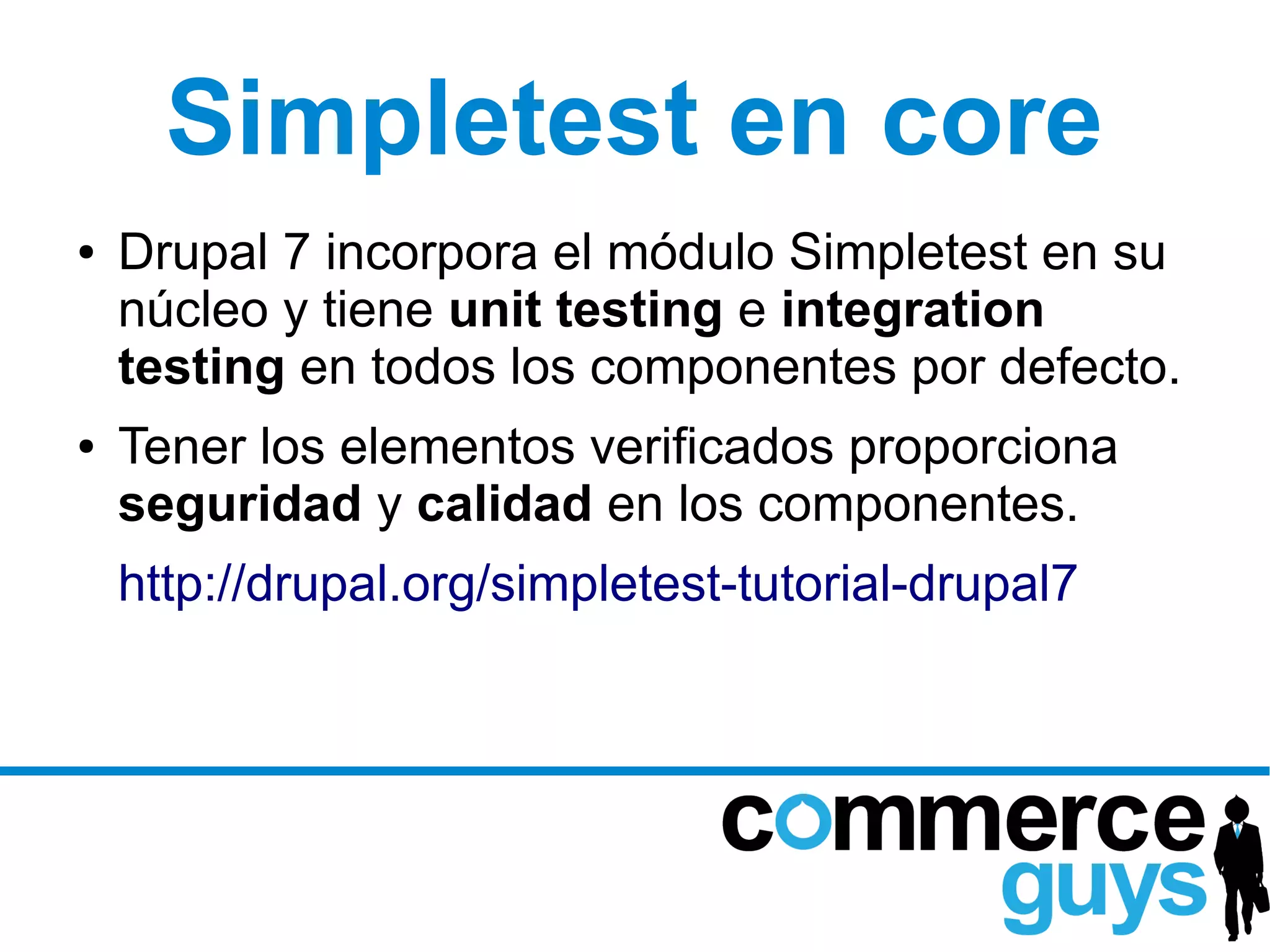 Simpletest en core
●   Drupal 7 incorpora el módulo Simpletest en su
    núcleo y tiene unit testing e integration
    testing en todos los componentes por defecto.
●   Tener los elementos verificados proporciona
    seguridad y calidad en los componentes.
    http://drupal.org/simpletest-tutorial-drupal7
 