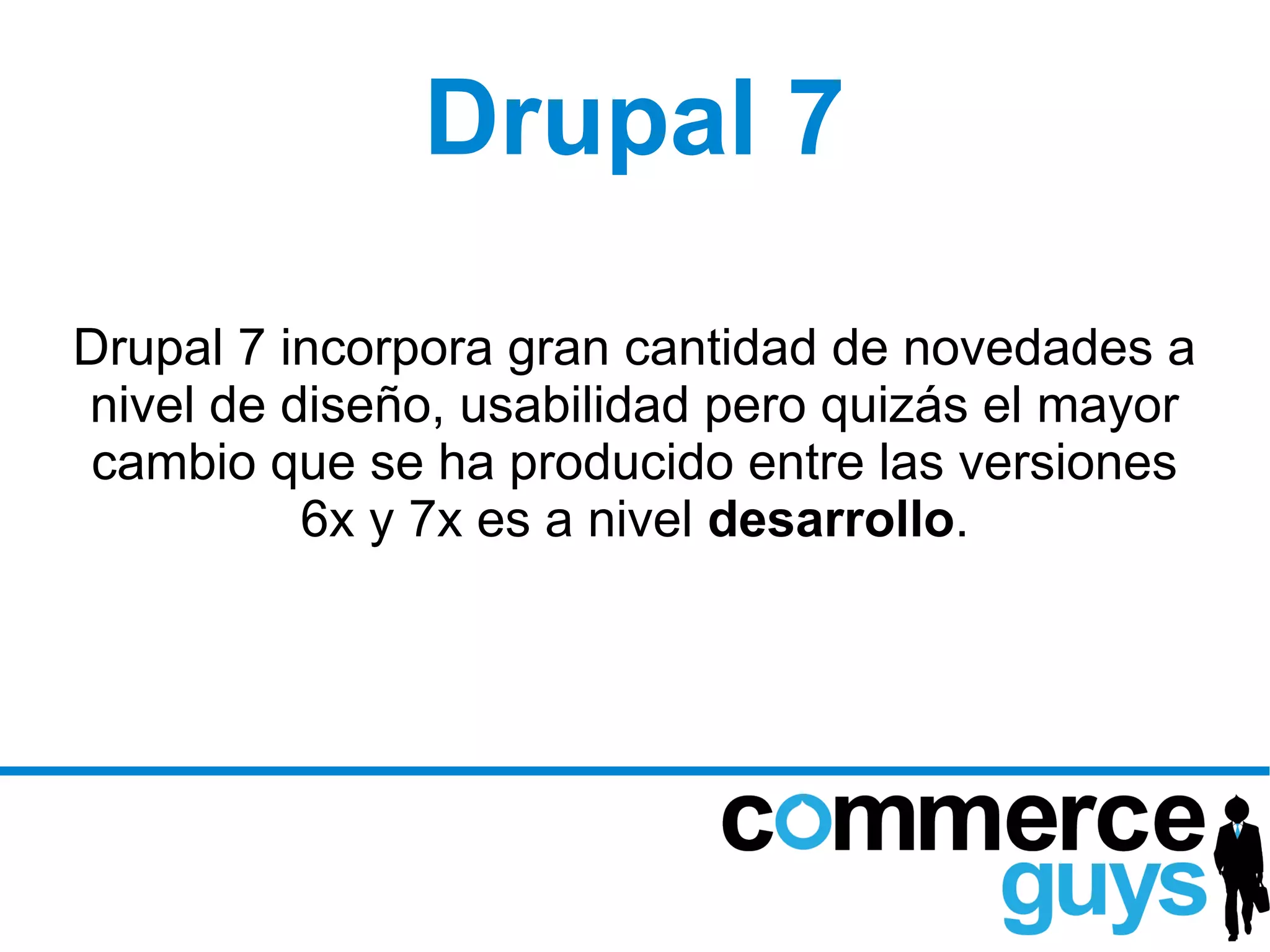Drupal 7
Drupal 7 incorpora gran cantidad de novedades a
nivel de diseño, usabilidad pero quizás el mayor
 cambio que se ha producido entre las versiones
          6x y 7x es a nivel desarrollo.
 