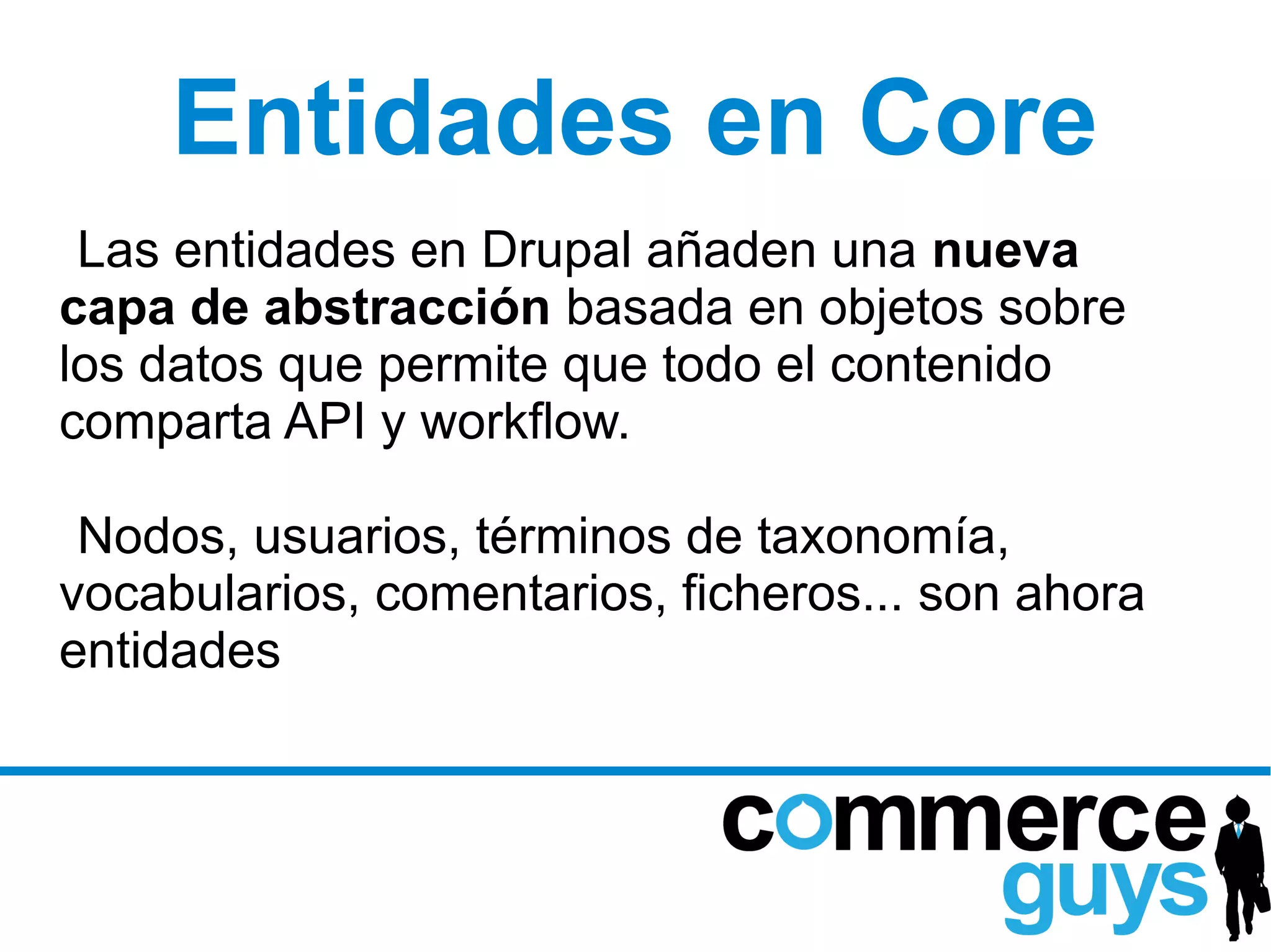Entidades en Core
 Las entidades en Drupal añaden una nueva
capa de abstracción basada en objetos sobre
los datos que permite que todo el contenido
comparta API y workflow.

 Nodos, usuarios, términos de taxonomía,
vocabularios, comentarios, ficheros... son ahora
entidades
 