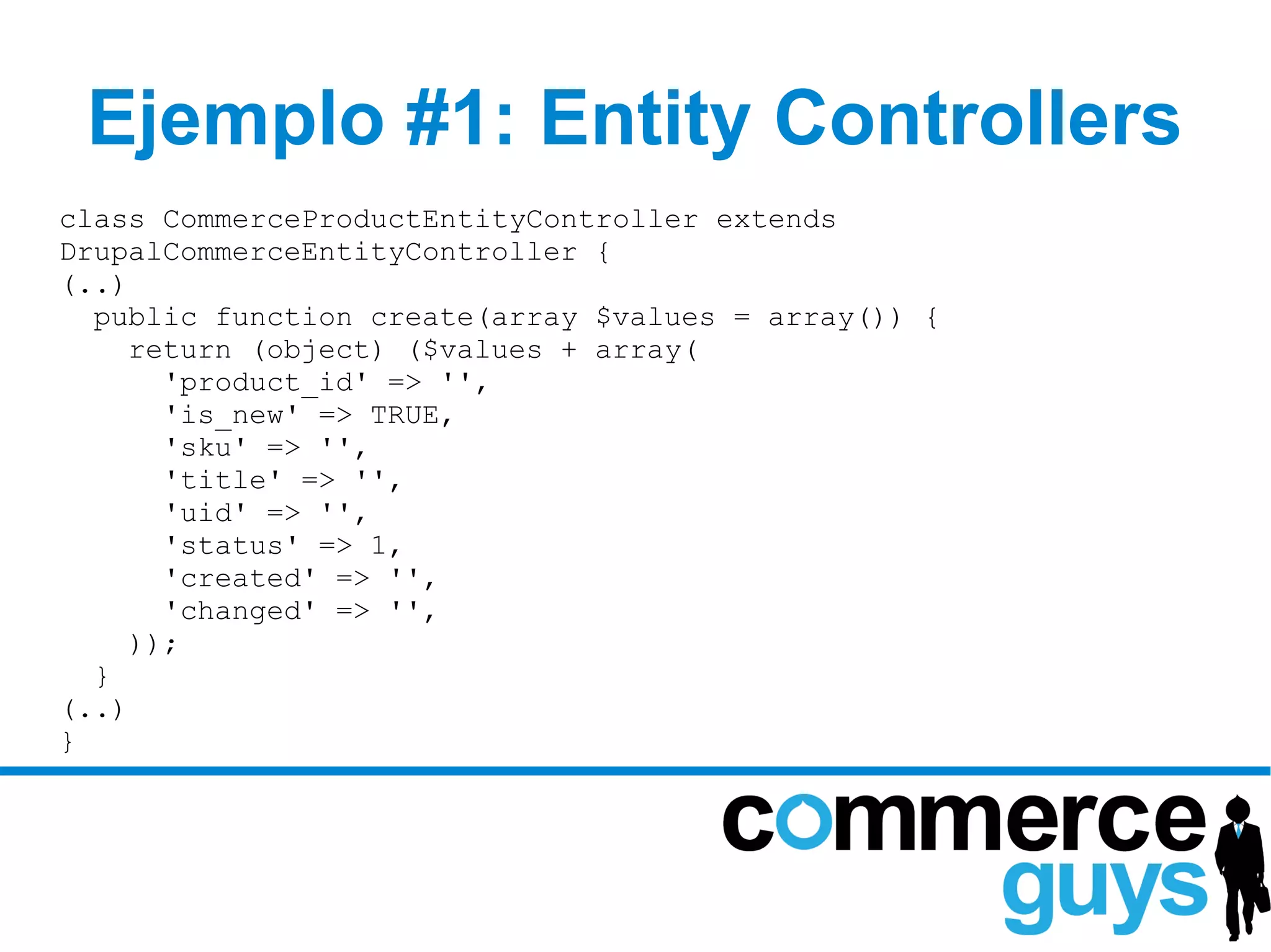 Ejemplo #1: Entity Controllers
class CommerceProductEntityController extends
DrupalCommerceEntityController {
(..)
  public function create(array $values = array()) {
     return (object) ($values + array(
       'product_id' => '',
       'is_new' => TRUE,
       'sku' => '',
       'title' => '',
       'uid' => '',
       'status' => 1,
       'created' => '',
       'changed' => '',
     ));
  }
(..)
}
 
