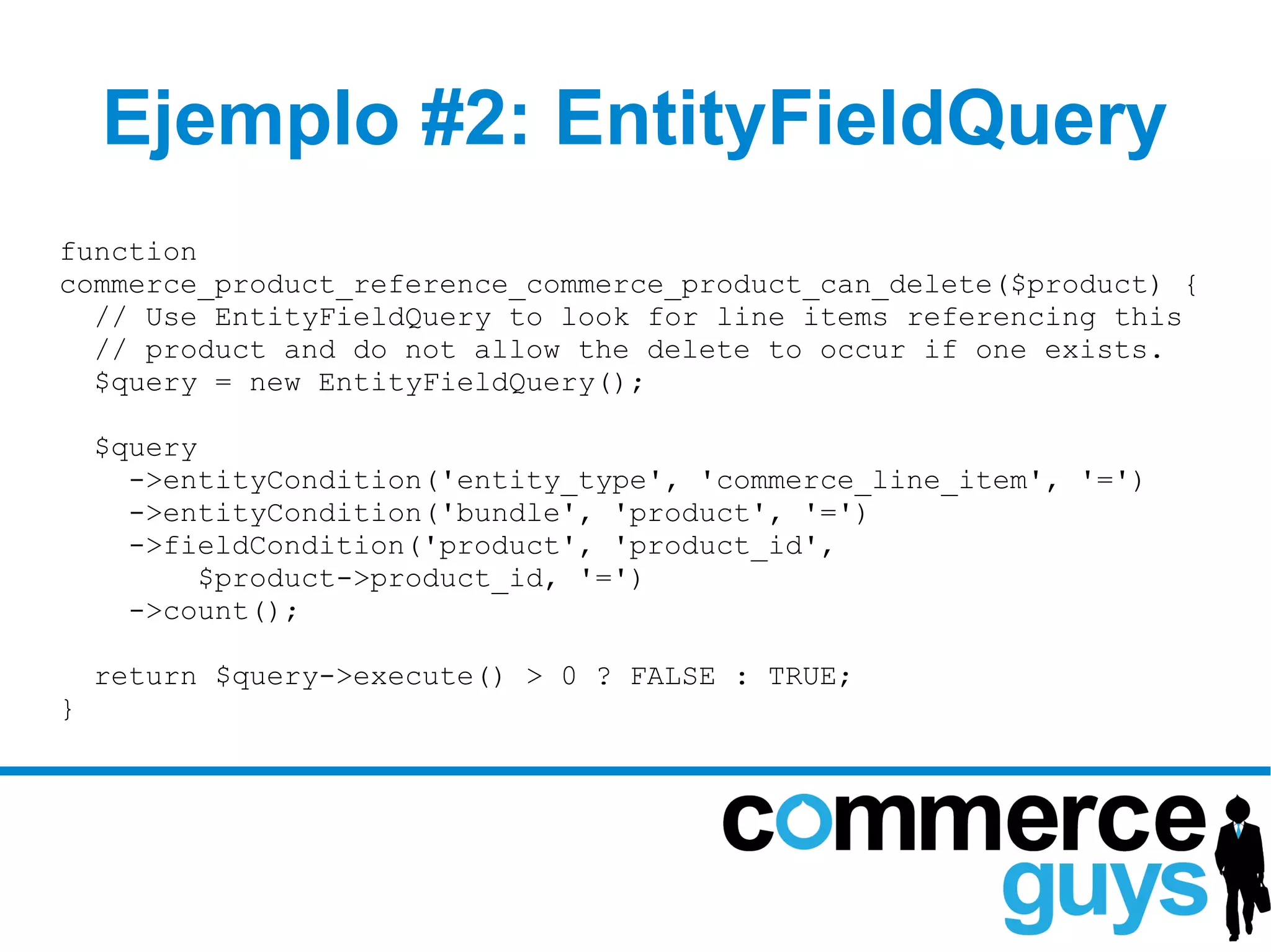 Ejemplo #2: EntityFieldQuery
function
commerce_product_reference_commerce_product_can_delete($product) {
  // Use EntityFieldQuery to look for line items referencing this
  // product and do not allow the delete to occur if one exists.
  $query = new EntityFieldQuery();

    $query
      ->entityCondition('entity_type', 'commerce_line_item', '=')
      ->entityCondition('bundle', 'product', '=')
      ->fieldCondition('product', 'product_id',
           $product->product_id, '=')
      ->count();

    return $query->execute() > 0 ? FALSE : TRUE;
}
 