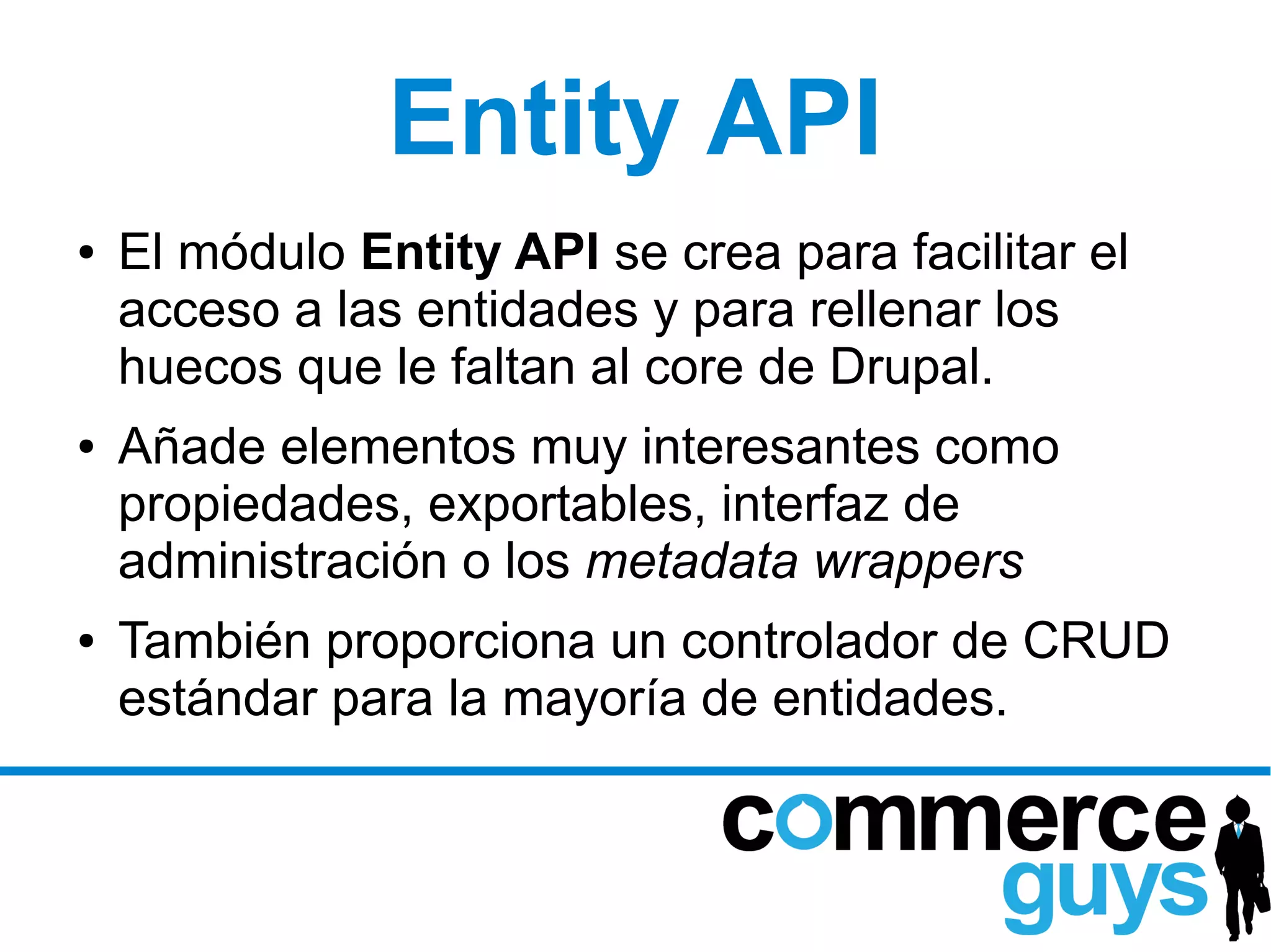 Entity API
●   El módulo Entity API se crea para facilitar el
    acceso a las entidades y para rellenar los
    huecos que le faltan al core de Drupal.
●   Añade elementos muy interesantes como
    propiedades, exportables, interfaz de
    administración o los metadata wrappers
●   También proporciona un controlador de CRUD
    estándar para la mayoría de entidades.
 