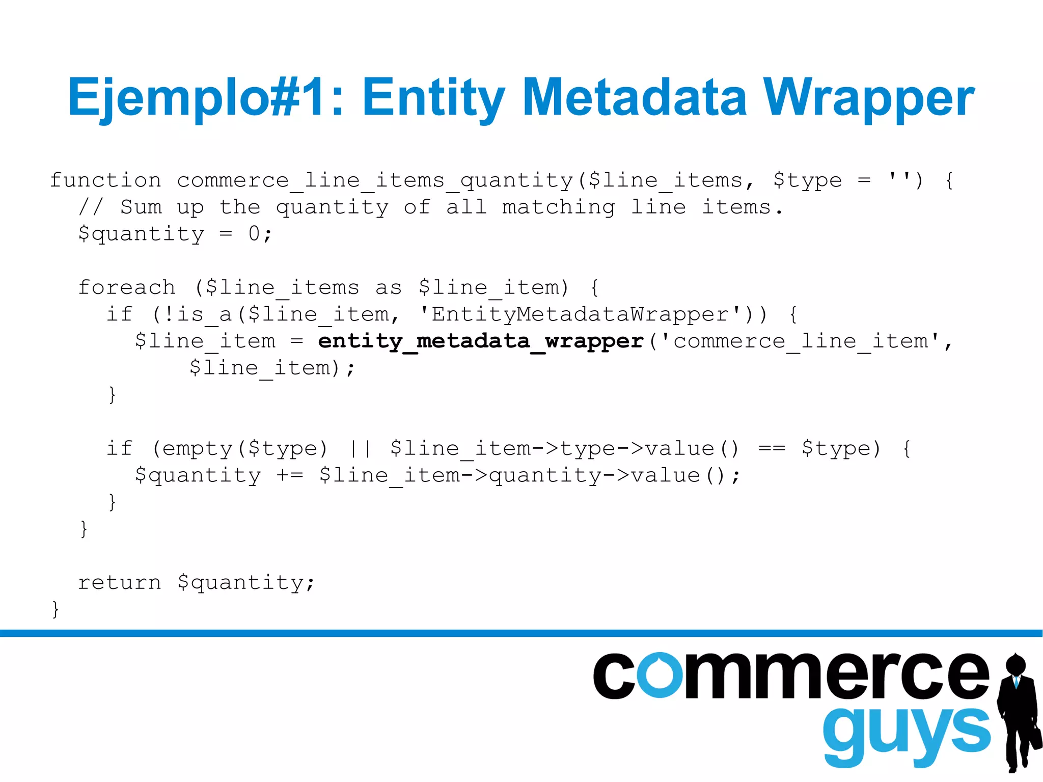 Ejemplo#1: Entity Metadata Wrapper
function commerce_line_items_quantity($line_items, $type = '') {
  // Sum up the quantity of all matching line items.
  $quantity = 0;

    foreach ($line_items as $line_item) {
      if (!is_a($line_item, 'EntityMetadataWrapper')) {
        $line_item = entity_metadata_wrapper('commerce_line_item',
            $line_item);
      }

        if (empty($type) || $line_item->type->value() == $type) {
          $quantity += $line_item->quantity->value();
        }
    }

    return $quantity;
}
 
