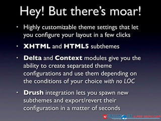 Hey! But there’s moar!
•   Highly customizable theme settings that let
    you conﬁgure your layout in a few clicks
•   XHTML and HTML5 subthemes
•   Delta and Context modules give you the
    ability to create separated theme
    conﬁgurations and use them depending on
    the conditions of your choice with no LOC
•   Drush integration lets you spawn new
    subthemes and export/revert their
    conﬁguration in a matter of seconds
 