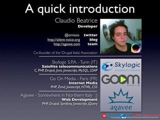 A quick introduction
                     Claudio Beatrice
                                     Developer

                             @omissis twitter
                http://silent-voice.org  blog
                    http://agavee.com   team

      Co-founder of the ‘Drupal Italia’ Association

                   Skylogic S.P.A. - Turin (IT)
            Satellite telecommunications
       C, PHP, Drupal, Java, Javascript, MySQL, LDAP

                  Go On Media - Paris (FR)
                               Internet Media
                  PHP, Zend, Javascript, HTML, CSS

Agavee - Somewhere in Northern Italy :)
                          Web Development
            PHP, Drupal, Symfony, Javascript, jQuery
 