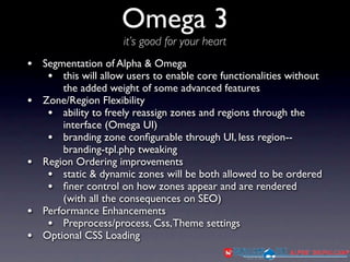 Omega 3
                     it’s good for your heart
• Segmentation of Alpha & Omega
   • this will allow users to enable core functionalities without
        the added weight of some advanced features
•   Zone/Region Flexibility
     • ability to freely reassign zones and regions through the
        interface (Omega UI)
     • branding zone conﬁgurable through UI, less region--
        branding-tpl.php tweaking
•   Region Ordering improvements
     • static & dynamic zones will be both allowed to be ordered
     • ﬁner control on how zones appear and are rendered
        (with all the consequences on SEO)
•   Performance Enhancements
     • Preprocess/process, Css, Theme settings
•   Optional CSS Loading
 