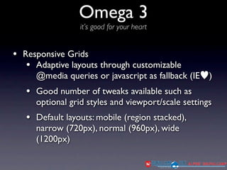 Omega 3
                 it’s good for your heart


• Responsive Grids
   • Adaptive layouts through customizable
     @media queries or javascript as fallback (IE   )
   • Good number of tweaks available such as
     optional grid styles and viewport/scale settings
   • Default layouts: mobile (region stacked),
     narrow (720px), normal (960px), wide
     (1200px)
 