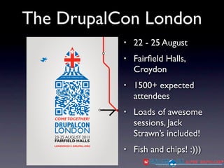 The DrupalCon London
           •   22 - 25 August
           •   Fairﬁeld Halls,
               Croydon
           •   1500+ expected
               attendees
           •   Loads of awesome
               sessions, Jack
               Strawn’s included!
           •   Fish and chips! :)))
 