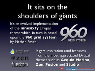 It sits on the
    shoulders of giants
It’s an evolved implementation
of the ninesixty Drupal
theme which, in turn, is based
upon the 960 grid system
by Nathan Smith

                It gets inspiration (and features)
                from the most appreciated Drupal
                themes such as Acquia Marina,
                Zen, Fusion and Studio
 
