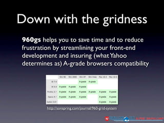Down with the gridness
960gs helps you to save time and to reduce
frustration by streamlining your front-end
development and insuring (what Yahoo
determines as) A-grade browsers compatibility




        http://sonspring.com/journal/960-grid-system
 