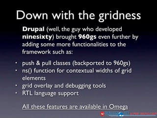 Down with the gridness
    Drupal (well, the guy who developed
    ninesixty) brought 960gs even further by
    adding some more functionalities to the
    framework such as:
•   push & pull classes (backported to 960gs)
•   ns() function for contextual widths of grid
    elements
•   grid overlay and debugging tools
•   RTL language support

    All these features are available in Omega
 