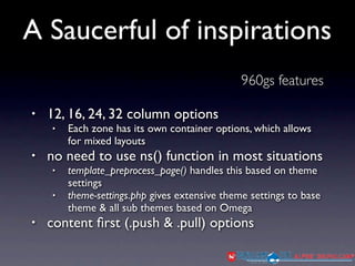 A Saucerful of inspirations
                                               960gs features

•   12, 16, 24, 32 column options
    •   Each zone has its own container options, which allows
        for mixed layouts
•   no need to use ns() function in most situations
    •   template_preprocess_page() handles this based on theme
        settings
    •   theme-settings.php gives extensive theme settings to base
        theme & all sub themes based on Omega
•   content ﬁrst (.push & .pull) options
 