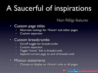 A Saucerful of inspirations
                                      Non-960gs features
 •   Custom page titles
     •   Alternate settings for <front> and other pages
     •   Custom separator

 •   Custom breadcrumbs
     •   On/off toggle for breadcrumbs
     •   Custom separator
     •   Toggle “home” link in breadcrumb
     •   Append current page to end of breadcrumb

 •   Mission statements
     •   Choose to display on <front> only or all pages
 