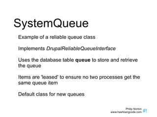SystemQueue Example of a reliable queue class Implements  DrupalReliableQueueInterface Uses the database table  queue  to store and retrieve the queue Items are 'leased' to ensure no two processes get the same queue item Default class for new queues 
