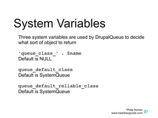 System Variables Three system variables are used by DrupalQueue to decide what sort of object to return 'queue_class_' . $name Default is NULL queue_default_class Default is SystemQueue queue_default_reliable_class Default is SystemQueue 