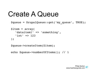 Create A Queue $queue = DrupalQueue::get('my_queue', TRUE); $item = array( 'dataitem1' => 'something', 'int' => 123 ); $queue->createItem($item); echo $queue->numberOfItems(); // 1 