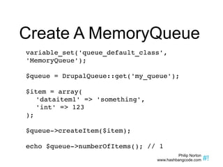 Create A MemoryQueue variable_set('queue_default_class', 'MemoryQueue'); $queue = DrupalQueue::get('my_queue'); $item = array( 'dataitem1' => 'something', 'int' => 123 ); $queue->createItem($item); echo $queue->numberOfItems(); // 1 