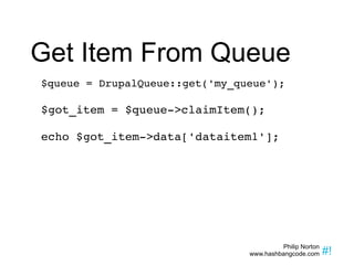 Get Item From Queue $queue = DrupalQueue::get('my_queue'); $got_item = $queue->claimItem(); echo $got_item->data['dataitem1']; 