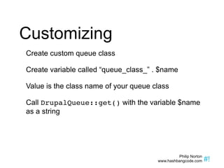Customizing Create custom queue class Create variable called “queue_class_” . $name Value is the class name of your queue class Call  DrupalQueue::get()  with the variable $name as a string 