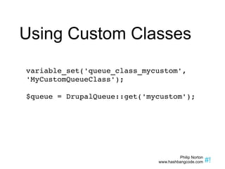 Using Custom Classes variable_set('queue_class_mycustom', 'MyCustomQueueClass'); $queue = DrupalQueue::get('mycustom'); 