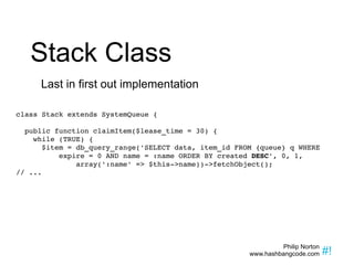 Stack Class Last in first out implementation class Stack extends SystemQueue { public function claimItem($lease_time = 30) { while (TRUE) { $item = db_query_range('SELECT data, item_id FROM {queue} q WHERE  expire = 0 AND name = :name ORDER BY created  DESC ', 0, 1, array(':name' => $this->name))->fetchObject(); // ... 