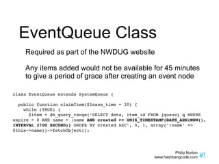EventQueue Class Required as part of the NWDUG website Any items added would not be available for 45 minutes to give a period of grace after creating an event node class EventQueue extends SystemQueue { public function claimItem($lease_time = 30) { while (TRUE) { $item = db_query_range('SELECT data, item_id FROM {queue} q WHERE expire = 0 AND name = :name  AND created >= UNIX_TIMESTAMP(DATE_ADD(NOW(), INTERVAL 2700 SECOND))  ORDER BY created ASC', 0, 1, array(':name' => $this->name))->fetchObject(); 
