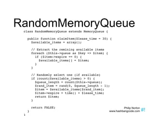 RandomMemoryQueue class RandomMemoryQueue extends MemoryQueue { public function claimItem($lease_time = 30) {  $available_items = array(); // Extract the remining available items foreach ($this->queue as $key => $item) { if ($item->expire == 0) { $available_items[] = $item; } } // Randomly select one (if available) if (count($available_items) > 0) { $queue_length = count($this->queue);  $rand_item = rand(0, $queue_length - 1); $item = $available_items[$rand_item]; $item->expire = time() + $lease_time; return $item; } return FALSE; } } 