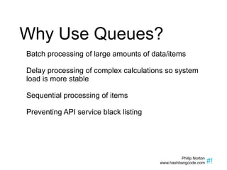 Why Use Queues? Batch processing of large amounts of data/items Delay processing of complex calculations so system load is more stable Sequential processing of items Preventing API service black listing 