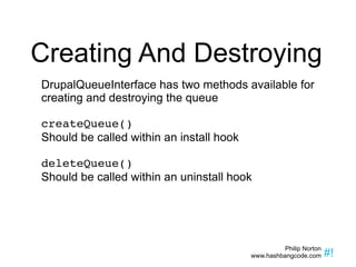 Creating And Destroying DrupalQueueInterface has two methods available for creating and destroying the queue createQueue() Should be called within an install hook deleteQueue() Should be called within an uninstall hook 