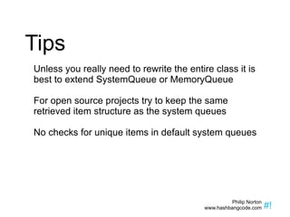 Tips Unless you really need to rewrite the entire class it is best to extend SystemQueue or MemoryQueue For open source projects try to keep the same retrieved item structure as the system queues No checks for unique items in default system queues 